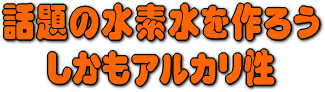 話題の水素水を作ろう。　しかもアルカリ性水質。