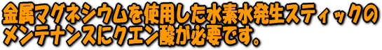 金属マグネシウムを使用した水素水発生スティックのメンテナンスにクエン酸が必要です。