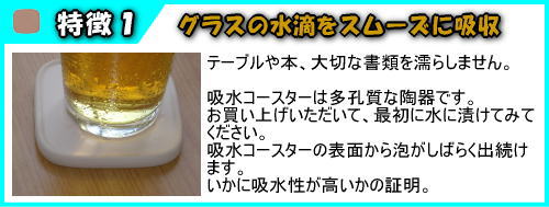 珪藻土　吸水コースターは、グラスの水滴をスムーズに吸収し、テーブルや本、大切な書類を濡らしません。吸水コースターは多孔質な陶器です。お買い上げいただいて、最初に水に漬けてみてください。吸水コースターの表面から泡がしばらく出続けます。いかに吸水性が高いかの証明。