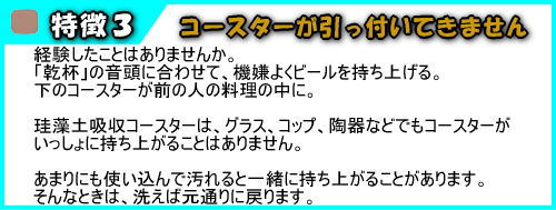 珪藻土　吸水コースターは、コースターが引っ付いてきません。経験したことはありませんか。「乾杯」の音頭に合わせて、機嫌よくビールを持ち上げる。下のコースターが前の人の料理の中に。珪藻土吸収コースターは、グラス、コップ、陶器などでもコースターがいっしょに持ち上がることはありません。あまりにも使い込んで汚れると一緒に持ち上がることがあります。そんなときは、洗えば元通りに戻ります。