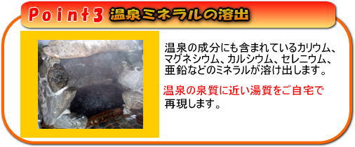 温泉ミネラルの溶出で温泉の泉質を再現。温泉の成分にも含まれているカリウム、マグネシウム、カルシウム、セレニウム、亜鉛などのミネラルが溶け出します。温泉の泉質に近い湯質をご自宅で再現します。