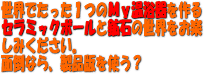 世界でたった１つのＭｙ温浴器を作るセラミックボールと鉱石の世界をお楽しみください。