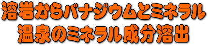 溶岩からバナジウムとミネラルなどの温泉と同じミネラル成分溶出